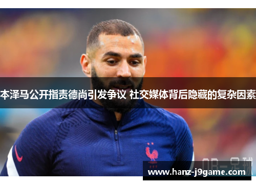 本泽马公开指责德尚引发争议 社交媒体背后隐藏的复杂因素