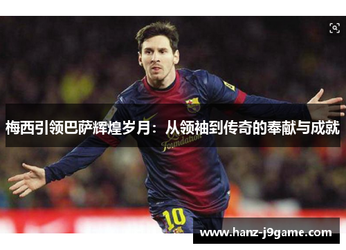 梅西引领巴萨辉煌岁月:从领袖到传奇的奉献与成就 梅西引领巴萨辉煌岁月:从领袖到传奇的奉献与成就