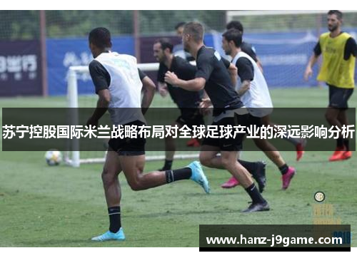 苏宁控股国际米兰战略布局对全球足球产业的深远影响分析