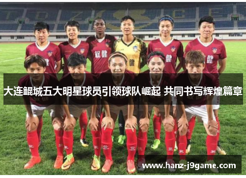 大连鲲城五大明星球员引领球队崛起 共同书写辉煌篇章