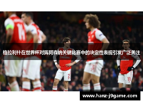 格拉利什在世界杯对阵阿森纳关键比赛中的决定性表现引发广泛关注