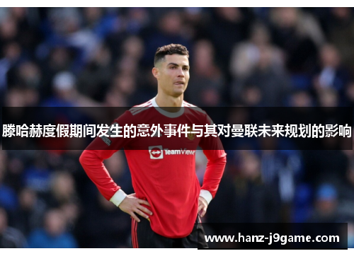 滕哈赫度假期间发生的意外事件与其对曼联未来规划的影响